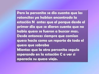 Pero la personita se dio cuanta que los
ratoncitos ya habían encontrado la
estación N antes que el porque desde el
primer día que se dieron cuenta que no
había queso se fueron a buscar mas.
Desde entonces siempre que comían
queso hacia como un reporte de todo el
queso que sobraba
Mientas que la otra personita seguía
esperando en la estación C a ver si
aparecía su queso viejo.
 
