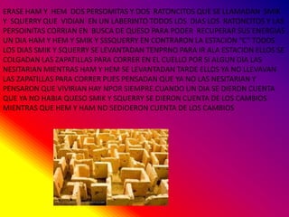 ERASE HAM Y HEM DOS PERSOMITAS Y DOS RATONCITOS QUE SE LLAMADAN SMIK
Y SQUERRY QUE VIDIAN EN UN LABERINTO TODOS LOS DIAS LOS RATONCITOS Y LAS
PERSOINITAS CORRIAN EN BUSCA DE QUESO PARA PODER RECUPERAR SUS ENERGIAS
UN DIA HAM Y HEM Y SMIK Y SSSQUERRY EN CONTRARON LA ESTACION “C” TODOS
LOS DIAS SMIK Y SQUERRY SE LEVANTADAN TENPRNO PARA IR ALA ESTACION ELLOS SE
COLGADAN LAS ZAPATILLAS PARA CORRER EN EL CUELLO POR SI ALGUN DIA LAS
NESITARIAN MIENTRAS HAM Y HEM SE LEVANTADAN TARDE ELLOS YA NO LLEVAVAN
LAS ZAPATILLAS PARA CORRER PUES PENSADAN QUE YA NO LAS NESITARIAN Y
PENSARON QUE VIVIRIAN HAY NPOR SIEMPRE.CUANDO UN DIA SE DIERON CUENTA
QUE YA NO HABIA QUESO SMIK Y SQUERRY SE DIERON CUENTA DE LOS CAMBIOS
MIENTRAS QUE HEM Y HAM NO SEDIOERON CUENTA DE LOS CAMBIOS
 
