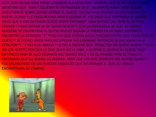 ASTA QUE UN DIA HAM YHEM LLEGARON ALA ESTACION Y VIERON QUE YA NO HABIA QUESO
MIENTRAS QUE SMIK Y SQUERRY SE ENTRADBAN EN EL LABARINTO HAM Y HEM SEGIAN
DISCUTIENDO SOBRE DONDE ESTADA EL QUESO UN DIA HAM DECIDIO SALIR E N BUSCA DE
NUEVO QUESO Y LE PREGUNTONA HEM SI QUERIA IR Y EL DIGO QUE ESPERARIA SU QUESO
VIEJO QUE SI ENCONTRADA QUESO NIEVO ENTONSES HAM SEPUSO LAS ZAPATILLAS PARA
CORRER Y PARA ENTRAR SE DE QUESO NUEVO Y CON LA ESPERANSA DE QUE SU AMIGO
QUISIERA DE ENCONTRAR EL QUESO NUEVO DEJADA LE TREROS EN LA PAREC ENTONCES
ENCONTRO LA ESTACION “E” PERO VIO QUE ESTADA BACIA PEROENCONTRO DOS PEDACITOS DE
QUESO Y SE COMIO UNOS PARA RECUPERAR SUS ENERGIAS ENTONCES SE ENCAMINO A LA
ESTACION “C” Y VIO A SU AMIGO Y LE DIO A PROVAR DOS PEDACITOS DE QUESO NUEVO Y HEM
NO LOS ACEPTO POR QUE LE DIJO QUER NO LE HIBA A GUSTAR EL QUIRIA SU QUESO VIEJO
ENTONCES HAM SE ALJO DEJANDO ASU AMIGO SOLO Y EN EL PASADO PERO EL TENIA LA
ESPERANSA QUE SU AMIGO LO SEGIERA PARA QUE LOS DOS DISFRUTE DEL NUEVO QUESO Y
FUE ESCRIBIENDO EN LAS PAREDES MENSAJES QUE AYUDARIAN A QUE SU AMIGO
ENCOMTRARA SU CAMINO
 