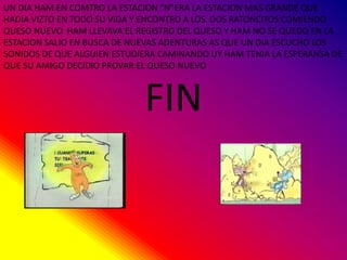 UN DIA HAM EN COMTRO LA ESTACION “N”ERA LA ESTACION MAS GRANDE QUE
HADIA VIZTO EN TODO SU VIDA Y ENCONTRO A LOS DOS RATONCITOS COMIENDO
QUESO NUEVO HAM LLEVAVA EL REGISTRO DEL QUESO Y HAM NO SE QUEDO EN LA
ESTACION SALIO EN BUSCA DE NUEVAS ADENTURAS AS QUE UN DIA ESCUCHO LOS
SONIDOS DE QUE ALGUIEN ESTUDIERA CAMINANDO UY HAM TENIA LA ESPERANSA DE
QUE SU AMIGO DECIDIO PROVAR EL QUESO NUEVO
FIN
 