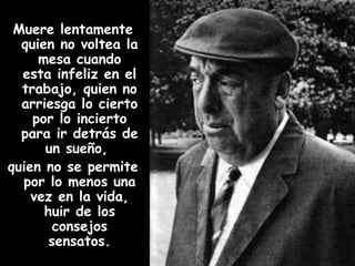 Muere lentamente quien no voltea la mesa cuando esta infeliz en el trabajo, quien no arriesga lo cierto por lo incierto para ir detrás de un sueño,  quien no se permite por lo menos una vez en la vida, huir de los consejos sensatos. 