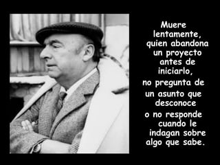 Muere lentamente, quien abandona un proyecto antes de iniciarlo,  no pregunta de un asunto que desconoce  o no responde cuando le indagan sobre algo que sabe.  