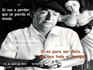 Si vas a perder,  que se pierda el miedo. Y si existe hambre, que sea de amor Si es para ser feliz...  que sea todo el tiempo!!! 21 de abril de 2011   02:33:18 J. G. G. 