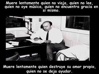 Muere lentamente quien no viaja, quien no lee, quien no oye música, quien no encuentra gracia en si mismo. Muere lentamente quien destruye su amor propio, quien no se deja ayudar. 