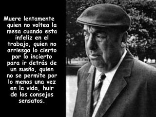 Muere lentamente quien no voltea la mesa cuando esta infeliz en el trabajo, quien no arriesga lo cierto por lo incierto para ir detrás de un sueño, quien no se permite por lo menos una vez en la vida, huir de los consejos sensatos.