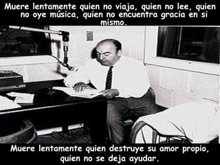Muere lentamente quien no viaja, quien no lee, quien no oye música, quien no encuentra gracia en si mismo. Muere lentamente quien destruye su amor propio, quien no se deja ayudar.