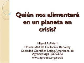 Quién nos alimentará en un planeta en crisis? Miguel A Altieri Universidad de California, Berkeley Sociedad Cientifica LatinoAmericana de Agroecologia (SOCLA) www.agroeco.org/socla 