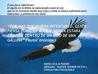*
Frase para reflexionar:
El águila en la Biblia es mencionado como el ave
que ve la tormenta desde muy lejos y toma la altura suficiente para
sobrevolar y pilotearla con éxito
“POR MAS QUE QUIERA INTENTARLO, QUIEN
PIENSA COMO UN ÁGUILA NUNCA ESTARÁ
CÓMODA DENTRO DE UN NIDO DE UNA
GALLINA” ( autor anónimo)
MARÍA CECILIA PUIGBÓ
ABOGADA – MASTER TRAINER EN P.N.L.
CONSULTORA PSICOLÓGICA
 