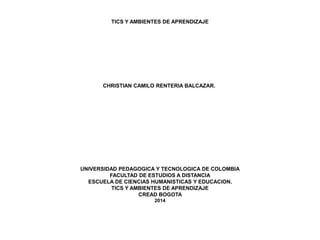 TICS Y AMBIENTES DE APRENDIZAJE
CHRISTIAN CAMILO RENTERIA BALCAZAR.
UNIVERSIDAD PEDAGOGICA Y TECNOLOGICA DE COLOMBIA
FACULTAD DE ESTUDIOS A DISTANCIA
ESCUELA DE CIENCIAS HUMANISTICAS Y EDUCACION.
TICS Y AMBIENTES DE APRENDIZAJE
CREAD BOGOTA
2014
 