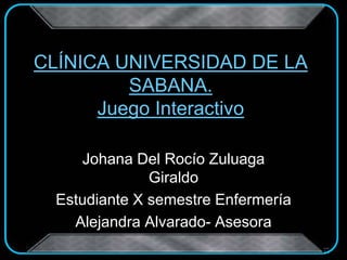 Johana Del Rocío Zuluaga
Giraldo
Estudiante X semestre Enfermería
Alejandra Alvarado- Asesora
CLÍNICA UNIVERSIDAD DE LA
SABANA.
Juego Interactivo
 