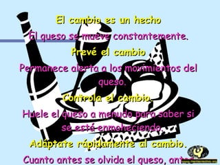 El cambio es un hecho El queso se mueve constantemente. Prevé el cambio Permanece alerta a los movimientos del queso. Controla el cambio. Huele el queso a menudo para saber si se está enmoheciendo. Adáptate rápidamente al cambio. Cuanto antes se olvida el queso, antes se disfruta del nuevo. 