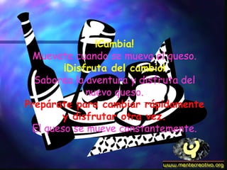 ¡Cambia! Muevete cuando se mueva el queso. ¡Disfruta del cambio! Saborea la aventura y disfruta del nuevo queso. Prepárate para cambiar rápidamente y disfrutar otra vez. El queso se mueve constantemente. 