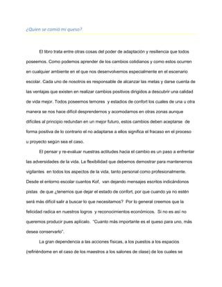 ¿Quien se comió mi queso?
El libro trata entre otras cosas del poder de adaptación y resiliencia que todos
poseemos. Como podemos aprender de los cambios cotidianos y como estos ocurren
en cualquier ambiente en el que nos desenvolvemos especialmente en el escenario
escolar. Cada uno de nosotros es responsable de alcanzar las metas y darse cuenta de
las ventajas que existen en realizar cambios positivos dirigidos a descubrir una calidad
de vida mejor. Todos poseemos temores y estadios de confort los cuales de una u otra
manera se nos hace difícil desprendernos y acomodarnos en otras zonas aunque
difíciles al principio redundan en un mejor futuro, estos cambios deben aceptarse de
forma positiva de lo contrario el no adaptarse a ellos significa el fracaso en el proceso
u proyecto según sea el caso.
El pensar y re-evaluar nuestras actitudes hacia el cambio es un paso a enfrentar
las adversidades de la vida. La flexibilidad que debemos demostrar para mantenernos
vigilantes en todos los aspectos de la vida, tanto personal como profesionalmente.
Desde el entorno escolar cuantos Kof, van dejando mensajes escritos indicándonos
pistas de que ¿tenemos que dejar el estado de confort, por que cuando ya no estén
será más difícil salir a buscar lo que necesitamos? Por lo general creemos que la
felicidad radica en nuestros logros y reconocimientos económicos. Si no es así no
queremos producir pues aplícalo. “Cuanto más importante es el queso para uno, más
desea conservarlo”.
La gran dependencia a las acciones físicas, a los puestos a los espacios
(refiriéndome en el caso de los maestros a los salones de clase) de los cuales se
 