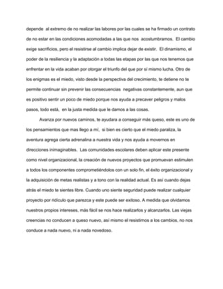 depende al extremo de no realizar las labores por las cuales se ha firmado un contrato
de no estar en las condiciones acomodadas a las que nos acostumbramos. El cambio
exige sacrificios, pero el resistirse al cambio implica dejar de existir. El dinamismo, el
poder de la resiliencia y la adaptación a todas las etapas por las que nos tenemos que
enfrentar en la vida acaban por otorgar el triunfo del que por sí mismo lucha. Otro de
los enigmas es el miedo, visto desde la perspectiva del crecimiento, te detiene no te
permite continuar sin prevenir las consecuencias negativas constantemente, aun que
es positivo sentir un poco de miedo porque nos ayuda a precaver peligros y malos
pasos, todo está, en la justa medida que le damos a las cosas.
Avanza por nuevos caminos, te ayudara a conseguir más queso, este es uno de
los pensamientos que mas llego a mí, si bien es cierto que el miedo paraliza, la
aventura agrega cierta adrenalina a nuestra vida y nos ayuda a movernos en
direcciones inimaginables. Las comunidades escolares deben aplicar este presente
como nivel organizacional, la creación de nuevos proyectos que promuevan estimulen
a todos los componentes comprometiéndolos con un solo fin, el éxito organizacional y
la adquisición de metas realistas y a tono con la realidad actual. Es así cuando dejas
atrás el miedo te sientes libre. Cuando uno siente seguridad puede realizar cualquier
proyecto por ridículo que parezca y este puede ser exitoso. A medida que olvidamos
nuestros propios intereses, más fácil se nos hace realizarlos y alcanzarlos. Las viejas
creencias no conducen a queso nuevo, así mismo el resistirnos a los cambios, no nos
conduce a nada nuevo, ni a nada novedoso.
 