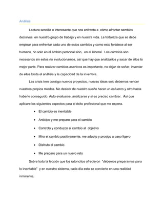 Análisis
Lectura sencilla e interesante que nos enfrenta a cómo afrontar cambios
decisivos en nuestro grupo de trabajo y en nuestra vida. La fortaleza que se debe
emplear para enfrentar cada uno de estos cambios y como esto fortalece al ser
humano, no solo en el ámbito personal sino, en el laboral. Los cambios son
necesarios sin estos no evolucionamos, así que hay que analizarlos y sacar de ellos la
mejor parte. Para realizar cambios asertivos es importante, no dejar de soñar, inventar
de ellos brota el análisis y la capacidad de la inventiva.
Las crisis tren consigo nuevos proyectos, nuevas ideas solo debemos vencer
nuestros propios miedos. No desistir de nuestro sueño hacer un esfuerzo y otro hasta
haberlo conseguido. Auto evaluarse, analizarse y si es preciso cambiar. Asi que
aplicare los siguientes aspectos para el éxito profesional que me espera.
• El cambio es inevitable
• Anticipo y me preparo para el cambio
• Controlo y conduzco el cambio al objetivo
• Miro el cambio positivamente, me adapto y prosigo a paso ligero
• Disfruto el cambio
• Me preparo para un nuevo reto
Sobre todo la lección que los ratoncitos ofrecieron “debemos prepararnos para
lo inevitable” y en nuestro sistema, cada día esto se convierte en una realidad
inminente.
 