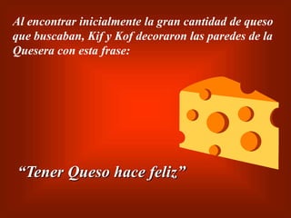 Al encontrar inicialmente la gran cantidad de queso
que buscaban, Kif y Kof decoraron las paredes de la
Quesera con esta frase:
“Tener Queso hace feliz”
 