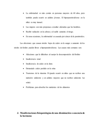  La enfermedad es más común en personas mayores de 60 años, pero
también puede ocurrir en adultos jóvenes. El hiperparatiroidismo en la
niñez es muy inusual.
 Las mujeres son más propensas a resultar afectadas que los hombres.
 Recibir radiación en la cabeza y el cuello aumenta el riesgo.
 En raras ocasiones, la enfermedad es causada por cáncer de la paratiroides.
Las afecciones que causan niveles bajos de calcio en la sangre o aumento de los
niveles de fosfato pueden llevar a hiperparatiroidismo. Las causas más comunes son:
 Afecciones que le dificultan al cuerpo la descomposición del fosfato
 Insuficiencia renal
 Insuficiencia de calcio en la dieta
 Demasiado calcio perdido en la orina
 Trastornos de la vitamina D (puede ocurrir en niños que no reciben una
nutrición suficiente y en adultos mayores que no reciben suficiente luz
solar)
 Problemas para absorber los nutrientes de los alimentos
J. Manifestaciones fisiopatologías de una disminución o ausencia de
la hormona
 