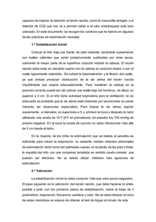 capaces de mejorar la atención al recién nacido, como la mascarilla laríngea o el
detector de CO2 que nos va a permitir saber si el tubo endotraqueal está bien
colocado. En este documento se recogen los cambios que ha habido en algunas
de las prácticas de reanimación neonatal.
1.º Estabilización inicial
Colocar al niño bajo una fuente de calor radiante, secándole suavemente
con toallas calientes que serán posteriormente sustituidas por otras secas,
cubriendo la mayor parte de la superficie corporal incluida la cabeza. El recién
nacido debe estar en decúbito supino con la cabeza en posición neutra o con el
cuello ligeramente extendido. Se evitará la hiperextensión y la flexión del cuello,
ya que ambas provocan obstrucción de la vía aérea del recién nacido
impidiéndole que respire adecuadamente. Para mantener la cabeza en la
posición correcta puede ser útil colocar una toalla bajo los hombros, de altura no
superior a 2 cm. Si el niño tiene actividad respiratoria pero la ventilación no es
adecuada es probable que la vía aérea esté obstruida por secreciones (si existe
meconio ver situaciones especiales). Para limpiar la vía aérea, aspirar
suavemente, a intervalos no superiores a 5 s, primero la boca y después la nariz
utilizando una sonda de 10 F (8 F en prematuros) sin exceder los 100 mmHg de
presión negativa. En la boca la sonda de succión no debe introducirse más allá
de 5 cm desde el labio.
En la mayoría de los niños la estimulación que se realiza al secarles es
suficiente para inducir la respiración, no obstante, existen métodos adicionales
de estimulación táctil como dar palmadas suaves en la planta de los pies o frotar
la espalda del niño con una compresa templada en sentido caudo-craneal, que
pueden ser efectivos. No se deben utilizar métodos más agresivos de
estimulación.
2.º Valoración
La estabilización inicial no debe consumir más que unos pocos segundos.
El paso siguiente es la valoración del recién nacido, que debe hacerse lo antes
posible y junto con los primeros pasos de estabilización, sobre la base de 3
parámetros: respiración, frecuencia cardíaca y color. No se debe retrasar el inicio
de estas maniobras en espera de obtener el test de Apgar al minuto de vida.
 