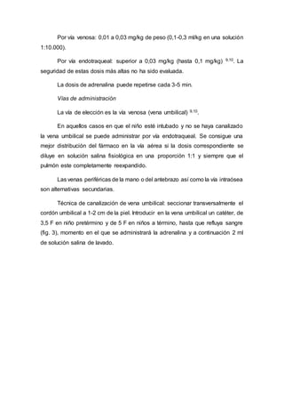 Por vía venosa: 0,01 a 0,03 mg/kg de peso (0,1-0,3 ml/kg en una solución
1:10.000).
Por vía endotraqueal: superior a 0,03 mg/kg (hasta 0,1 mg/kg) 9,10. La
seguridad de estas dosis más altas no ha sido evaluada.
La dosis de adrenalina puede repetirse cada 3-5 min.
Vías de administración
La vía de elección es la vía venosa (vena umbilical) 9,10.
En aquellos casos en que el niño esté intubado y no se haya canalizado
la vena umbilical se puede administrar por vía endotraqueal. Se consigue una
mejor distribución del fármaco en la vía aérea si la dosis correspondiente se
diluye en solución salina fisiológica en una proporción 1:1 y siempre que el
pulmón este completamente reexpandido.
Las venas periféricas de la mano o del antebrazo así como la vía intraósea
son alternativas secundarias.
Técnica de canalización de vena umbilical: seccionar transversalmente el
cordón umbilical a 1-2 cm de la piel. Introducir en la vena umbilical un catéter, de
3,5 F en niño pretérmino y de 5 F en niños a término, hasta que refluya sangre
(fig. 3), momento en el que se administrará la adrenalina y a continuación 2 ml
de solución salina de lavado.
 