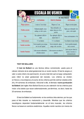TEST DE BALLARD
El test de Ballard es una técnica clínica comúnmente usada para el
cálculo indirecto de la edad gestacional de un recién nacido. El test le asigna un
valor a cada criterio de examinación, la suma total del cual es luego extrapolado
para inferir la edad gestacional del neonato. Los criterios se dividen
en físicos y neurológicos y la suma de los criterios permite estimar edades entre
26 y 44 semanas de embarazo. Adicional a ello, la llamada nueva puntuación
de Ballard (del inglés New Ballard Score) es una extensión de los criterios para
incluir a los bebés que nacen extremadamente pre-términos, es decir, hasta las
20 semanas de embarazo.
El test de Ballard se fundamenta en los cambios intra-uterinos por los que
pasa el feto durante su maduración y desarrollo. Mientras que los criterios
neurológicos dependen fundamentalmente en el tono muscular, los criterios
físicos se basan en cambios anatómicos. Aquellos recién nacidos con menos de
 