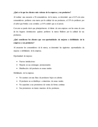 ¿Qué es lo que los clientes más valoran de la empresa y sus productos?
Al realizar una encuesta a 30 consumidoras de la marca, se determinó que el 61% de estas
consumidoras prefieren esta marca por la calidad de sus productos, el 33% lo prefieren por
el sabor que brinda a sus comidas y el 6% señaló que es el precio.
Con esto se puede decir que principalmente el cliente de esta empresa son las amas de casa
de los hogares dominicanos quienes prefieren la marca Baldom por la calidad de sus
productos.
¿Qué consideran los clientes que son oportunidades de mejoras o debilidades de la
empresa y sus productos?
Al encuestar los consumidores de la marca, se determinó las siguientes oportunidades de
mejoras o debilidades de la empresa.
Oportunidad de mejoras:
 Nuevas instalaciones
 Mejoría en sus estrategias promocionales
 Distribución del producto en zonas rurales
Debilidades de la empresa:
 No cuentan con una línea de productos bajos en calorías
 El producto no se distribuye a minoristas de zonas rurales
 No capacitan a sus promotores de ventas de forma continua
 Sus promotores no tienen muestras de los productos
 