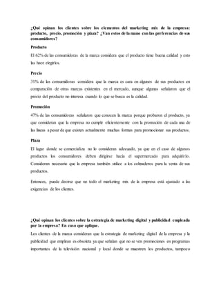 ¿Qué opinan los clientes sobre los elementos del marketing mix de la empresa:
producto, precio, promoción y plaza? ¿Van estos de la mano con las preferencias de sus
consumidores?
Producto
El 62% de las consumidoras de la marca considera que el producto tiene buena calidad y esto
las hace elegirlos.
Precio
31% de las consumidoras considera que la marca es cara en algunos de sus productos en
comparación de otras marcas existentes en el mercado, aunque algunas señalaron que el
precio del producto no interesa cuando lo que se busca es la calidad.
Promoción
47% de las consumidoras señalaron que conocen la marca porque probaron el producto, ya
que consideran que la empresa no cumple eficientemente con la promoción de cada una de
las líneas a pesar de que existen actualmente muchas formas para promocionar sus productos.
Plaza
El lugar donde se comercializa no lo consideran adecuado, ya que en el caso de algunos
productos los consumidores deben dirigirse hacia el supermercado para adquirirlo.
Consideran necesario que la empresa también utilice a los colmaderos para la venta de sus
productos.
Entonces, puede decirse que no todo el marketing mix de la empresa está ajustado a las
exigencias de los clientes.
¿Qué opinan los clientes sobre la estrategia de marketing digital y publicidad empleada
por la empresa? En caso que aplique.
Los clientes de la marca consideran que la estrategia de marketing digital de la empresa y la
publicidad que emplean es obsoleta ya que señalan que no se ven promociones en programas
importantes de la televisión nacional y local donde se muestren los productos, tampoco
 