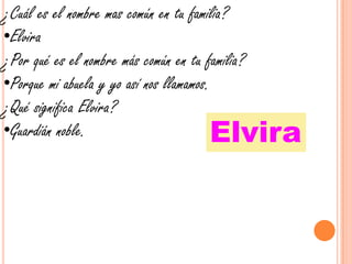 ¿Cuál es el nombre mas común en tu familia?Elvira¿Por qué es el nombre más común en tu familia?Porque mi abuela y yo así nos llamamos.¿Qué significa Elvira?Guardián noble.Elvira