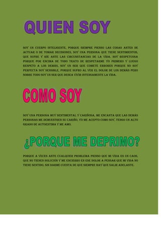 Soy un cuerpo inteligente, porque siempre pienso las cosas antes de actuar o de tomar decisiones, soy una persona que tiene sentimientos, que sufre y ríe ante las circunstancias de la vida. Soy respetuosa porque por encima de todo trato de respetarme yo primero y luego respeto a los demás, soy un ser que comete errores porque no soy perfecta soy sensible, porque sufro al ver el dolor de los demás pero sobre todo soy un ser que desea vivir intensamente la vida.<br />Soy una persona muy sentimental y cariñosa, me encanta que las demás personas me demuestren su cariño, yo me acepto como soy, tengo un alto grado de autoestima y me amo.<br />Porque a veces ante cualquier problema pienso que mi vida es un caos, que no tienen solución y me encierro en ese dolor a pensar que mi vida no tiene sentido, sin darme cuenta de que siempre hay que Salir adelante.<br />Porque un día defraude la confianza que ellos me tenían y hasta el momento no la he podido recuperar. Sé que fue mi error y por eso los constantes problemas.<br />Porque a veces no controlo mis impulsos.<br />
