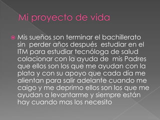    Mis sueños son terminar el bachillerato
    sin perder años después estudiar en el
    ITM para estudiar tecnóloga de salud
    colacionar con la ayuda de mis Padres
    que ellos son los que me ayudan con la
    plata y con su apoyo que cada día me
    alientan para salir adelante cuando me
    caigo y me deprimo ellos son los que me
    ayudan a levantarme y siempre están
    hay cuando mas los necesito
 