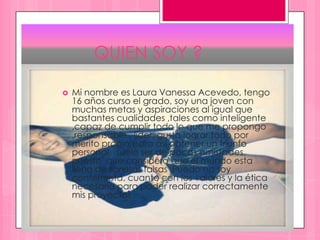 QUIEN SOY ?
 Mi nombre es Laura Vanessa Acevedo, tengo
16 años curso el grado, soy una joven con
muchas metas y aspiraciones al igual que
bastantes cualidades ,tales como inteligente
,capaz de cumplir todo lo que me propongo
,responsable , líder, gusta lograr todo por
merito propio para así obtener un triunfo
personal ,suelo ser de pocas amistades,
puesto que considero que el mundo esta
lleno de sonrisas falsas .Puedo no soy
conformista, cuanto con los valores y la ética
necesaria para poder realizar correctamente
mis proyectos
 