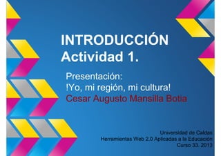 INTRODUCCIÓN
Actividad 1.
Presentación:
!Yo, mi región, mi cultura!
Cesar Augusto Mansilla Botia
Universidad de Caldas
Herramientas Web 2.0 Aplicadas a la Educación
Curso 33. 2013
 