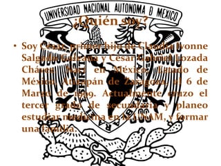 ¿Quién soy?
• Soy César, primer hijo de Claudia Ivonne
Salgado Galeana y César Gabriel Lozada
Chávez. Nací en México, Estado de
México, Atizapán de Zaragoza, el 6 de
Marzo de 1999. Actualmente cruzo el
tercer grado de secundaria y planeo
estudiar medicina en la UNAM, y formar
una familia.