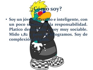 ¿Cómo soy?
• Soy un jóven divertido e inteligente, con
un poco sentido de la responsabilidad.
Platico demasiado, y soy muy sociable.
Mido 1,82 y peso 69 kilogramos. Soy de
complexión delgada.