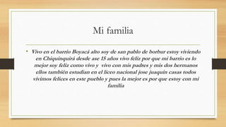 Mi familia
• Vivo en el barrio Boyacá alto soy de san pablo de borbur estoy viviendo
en Chiquinquirá desde ase 15 años vivo feliz por que mi barrio es lo
mejor soy feliz como vivo y vivo con mis padres y mis dos hermanos
ellos también estudian en el liceo nacional jose juaquin casas todos
vivimos felices en este pueblo y pues la mejor es por que estoy con mi
familia
 