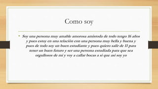 Como soy
• Soy una persona muy amable amorosa amistoda de todo tengo 16 años
y pues estoy en una relación con una persona muy bella y buena y
pues de todo soy un buen estudiante y pues quiero salir de 11 para
tener un buen futuro y ser una persona estudiada para que sea
orgullosos de mi y voy a callar bocas a si que asi soy yo
 