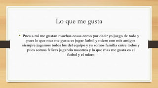 Lo que me gusta
• Pues a mi me gustan muchas cosas como por decir yo juego de todo y
pues lo que mas me gusta es jugar futbol y micro con mis amigos
siempre jugamos todos los del equipo y ya somos familia entre todos y
pues somos felices jugando nosotros y lo que mas me gusta es el
futbol y el micro
 