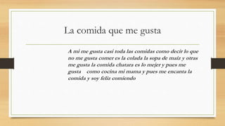 La comida que me gusta
A mi me gusta casi toda las comidas como decir lo que
no me gusta comer es la colada la sopa de maíz y otras
me gusta la comida chatara es lo mejer y pues me
gusta como cocina mi mama y pues me encanta la
comida y soy feliz comiendo
 