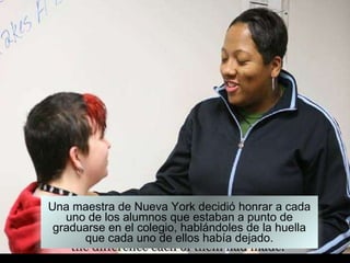 Una maestra de Nueva York decidió honrar a cada uno de los alumnos que estaban a punto de graduarse en el colegio, hablándoles de la huella que cada uno de ellos había dejado. 