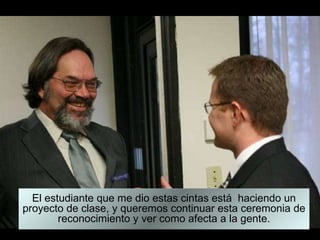 El estudiante que me dio estas cintas está  haciendo un proyecto de clase, y queremos continuar esta ceremonia de reconocimiento y ver como afecta a la gente. 