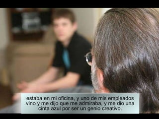 estaba en mi oficina, y uno de mis empleados vino y me dijo que me admiraba, y me dio una cinta azul por ser un genio creativo. 