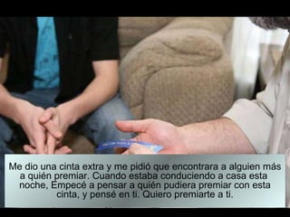 Me dio una cinta extra y me pidió que encontrara a alguien más a quién premiar. Cuando estaba conduciendo a casa esta  noche, Empecé a pensar a quién pudiera premiar con esta cinta, y pensé en ti. Quiero premiarte a ti. 