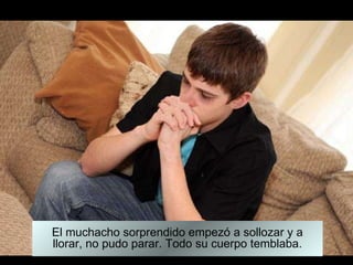 El muchacho sorprendido empezó a sollozar y a llorar, no pudo parar. Todo su cuerpo temblaba. 