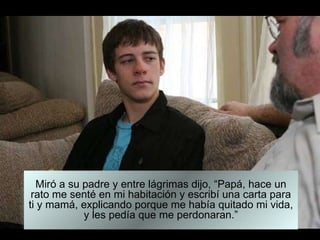 Miró a su padre y entre lágrimas dijo, “Papá, hace un rato me senté en mi habitación y escribí una carta para ti y mamá, explicando porque me había quitado mi vida, y les pedía que me perdonaran.” 