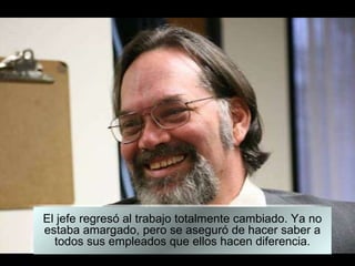 El jefe regresó al trabajo totalmente cambiado. Ya no estaba amargado, pero se aseguró de hacer saber a todos sus empleados que ellos hacen diferencia. 