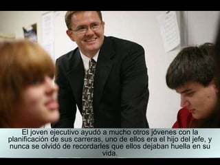 El joven ejecutivo ayudó a mucho otros jóvenes con la planificación de sus carreras, uno de ellos era el hijo del jefe, y nunca se olvidó de recordarles que ellos dejaban huella en su vida. 