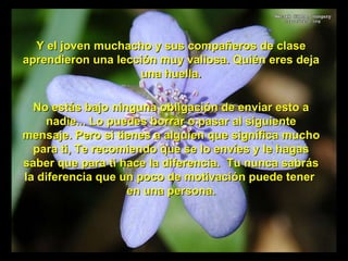 ` Y el joven muchacho y sus compañeros de clase aprendieron una lección muy valiosa. Quién eres deja una huella. No estás bajo ninguna obligación de enviar esto a nadie... Lo puedes borrar o pasar al siguiente mensaje. Pero si tienes a alguien que significa mucho para ti, Te recomiendo que se lo envíes y le hagas saber que para ti hace la diferencia.  Tu nunca sabrás la diferencia que un poco de motivación puede tener  en una persona. 