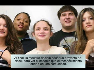 Al final, la maestra decidió hacer un proyecto de  clase, para ver el impacto que el reconocimiento tendría en una comunidad. 