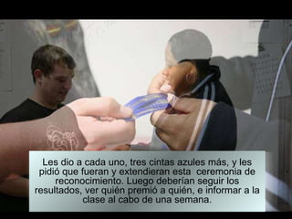 Les dio a cada uno, tres cintas azules más, y les pidió que fueran y extendieran esta  ceremonia de reconocimiento. Luego deberían seguir los resultados, ver quién premió a quién, e informar a la clase al cabo de una semana. 