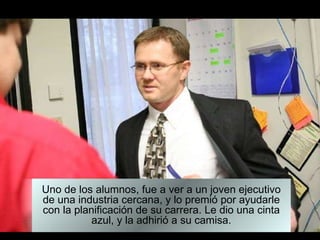 Uno de los alumnos, fue a ver a un joven ejecutivo de una industria cercana, y lo premió por ayudarle con la planificación de su carrera. Le dio una cinta azul, y la adhirió a su camisa. 