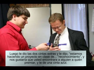 Luego le dio las dos cintas extras y le dijo, “estamos haciendo un proyecto en clase de... “reconocimiento”, y nos gustaría que usted encontrara a alguien a quién premiar, y le de una cinta azul. 